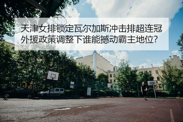 天津女排锁定瓦尔加斯冲击排超连冠 外援政策调整下谁能撼动霸主地位？